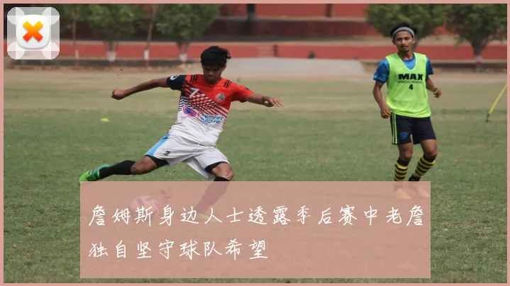 詹姆斯身边人士透露季后赛中老詹独自坚守球队希望