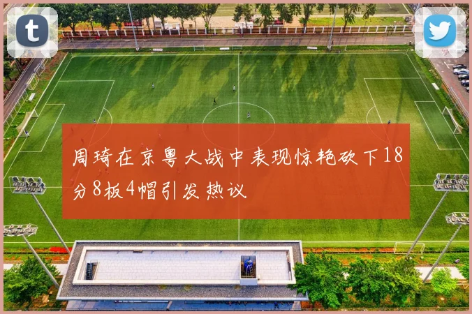 周琦在京粤大战中表现惊艳砍下18分8板4帽引发热议