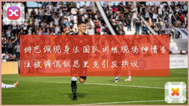 姆巴佩现身法国队训练现场神情专注被调侃似恩里克引发热议