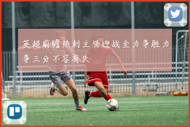 英超前瞻热刺主场迎战全力争胜力争三分不容有失