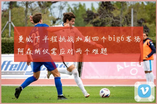 曼城下半程挑战加剧四个big6客场阿森纳仅需应对两个难题