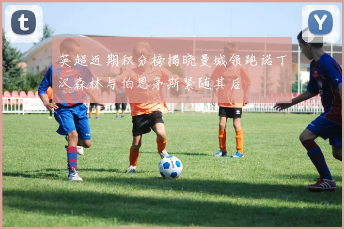 英超近期积分榜揭晓曼城领跑诺丁汉森林与伯恩茅斯紧随其后