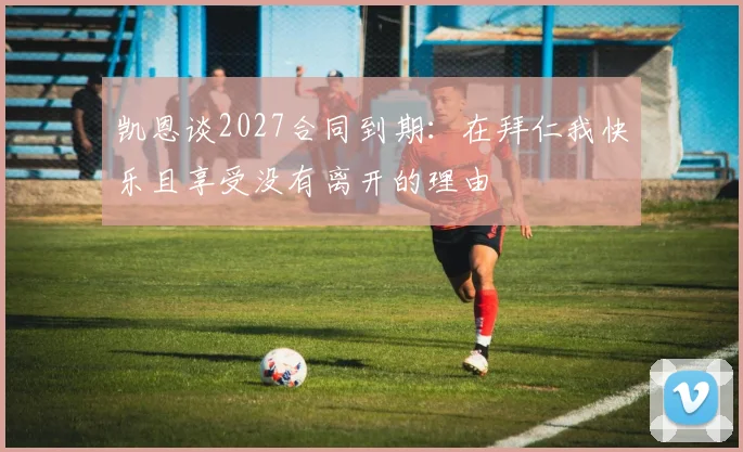 凯恩谈2027合同到期：在拜仁我快乐且享受没有离开的理由