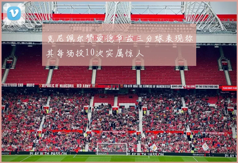 克尼佩尔赞爱德华兹三分球表现称其每场投10次实属惊人