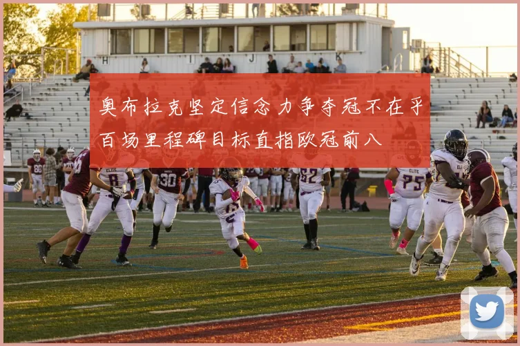 奥布拉克坚定信念力争夺冠不在乎百场里程碑目标直指欧冠前八