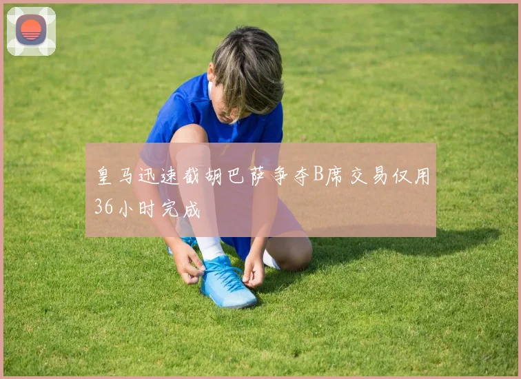 皇马迅速截胡巴萨争夺B席交易仅用36小时完成