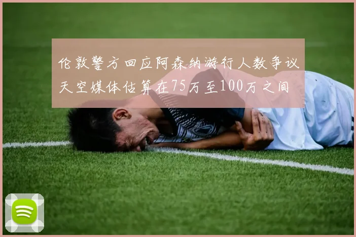 伦敦警方回应阿森纳游行人数争议天空媒体估算在75万至100万之间