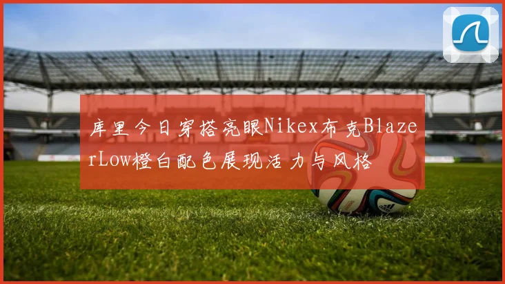 库里今日穿搭亮眼Nikex布克BlazerLow橙白配色展现活力与风格