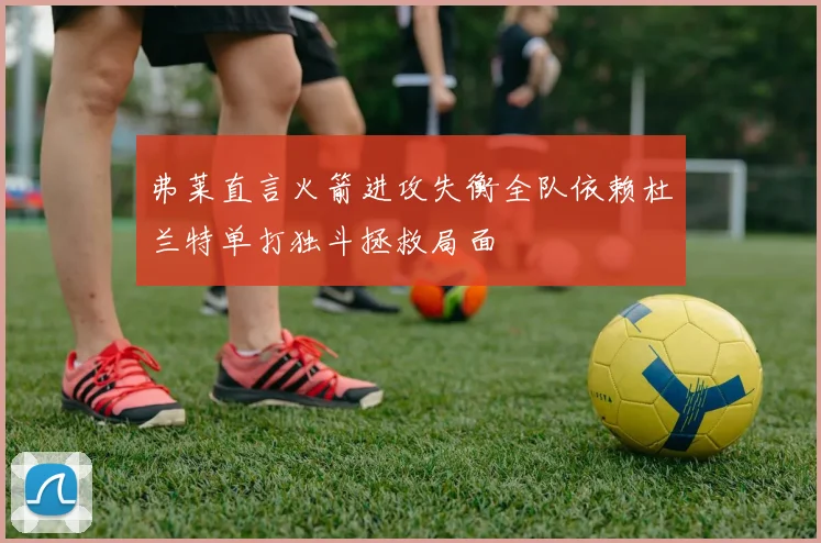 弗莱直言火箭进攻失衡全队依赖杜兰特单打独斗拯救局面