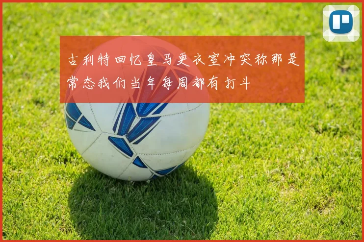 古利特回忆皇马更衣室冲突称那是常态我们当年每周都有打斗