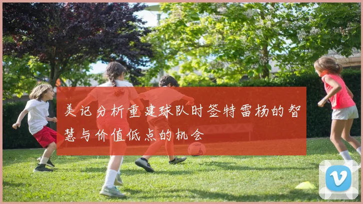 美记分析重建球队时签特雷杨的智慧与价值低点的机会