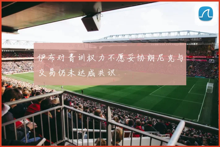 伊布对青训权力不愿妥协朗尼克与交易仍未达成共识