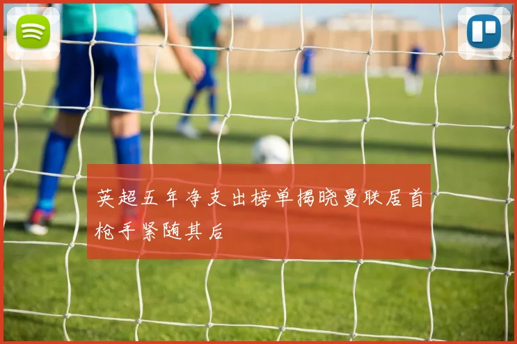 英超五年净支出榜单揭晓曼联居首枪手紧随其后