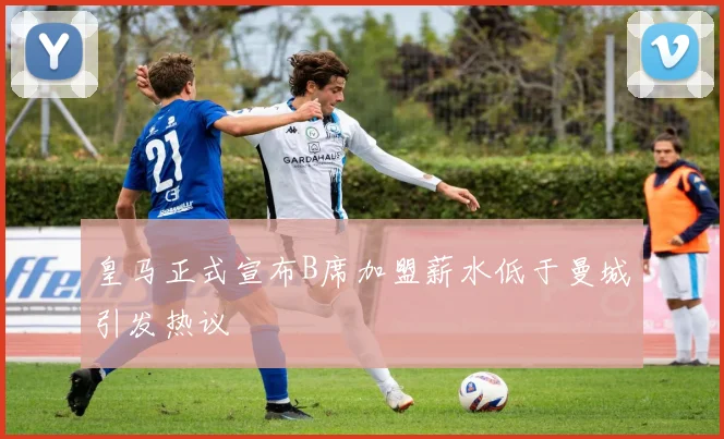 皇马正式宣布B席加盟薪水低于曼城引发热议