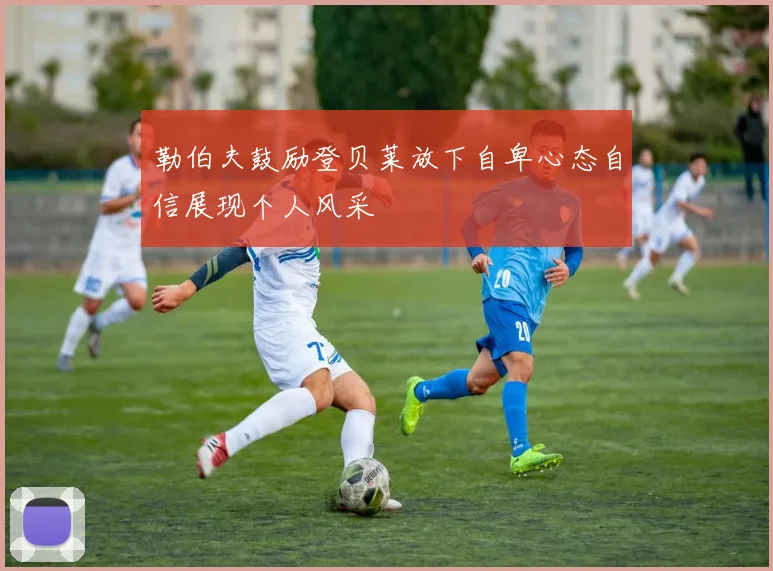 勒伯夫鼓励登贝莱放下自卑心态自信展现个人风采